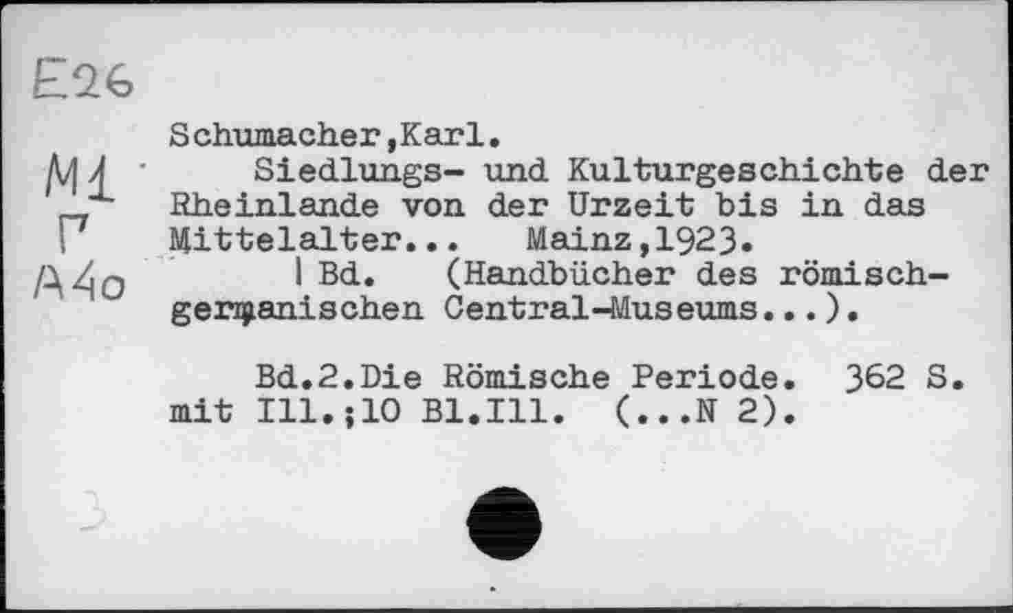 ﻿£26
Schumacher,Karl.
pj Л • Siedlungs- und. Kulturgeschichte der х Rheinlande von der Urzeit bis in das
! Mittelalter... Mainz,1923«
A4o . I Bd. (Handbücher des römischgermanischen Central-Museums... ).
Bd.2.Die Römische Periode. 362 S.
mit Ill.jlO Bl.Ill. (...N 2).